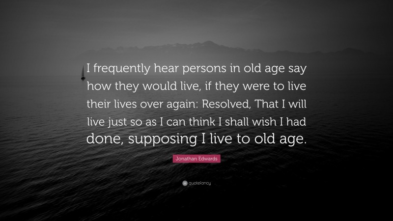 Jonathan Edwards Quote: “I frequently hear persons in old age say how they would live, if they were to live their lives over again: Resolved, That I will live just so as I can think I shall wish I had done, supposing I live to old age.”
