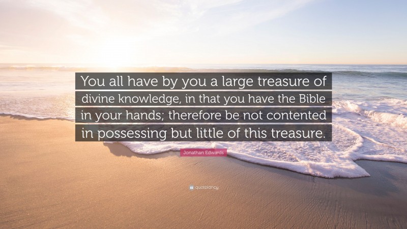 Jonathan Edwards Quote: “You all have by you a large treasure of divine knowledge, in that you have the Bible in your hands; therefore be not contented in possessing but little of this treasure.”