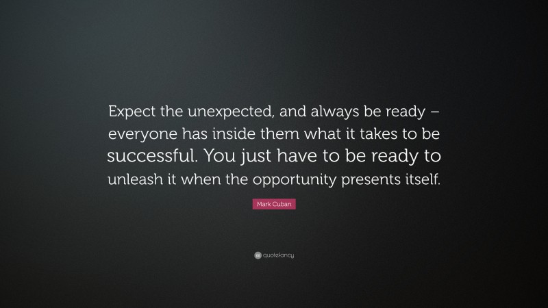 Mark Cuban Quote: “Expect the unexpected, and always be ready – everyone has inside them what it takes to be successful. You just have to be ready to unleash it when the opportunity presents itself.”