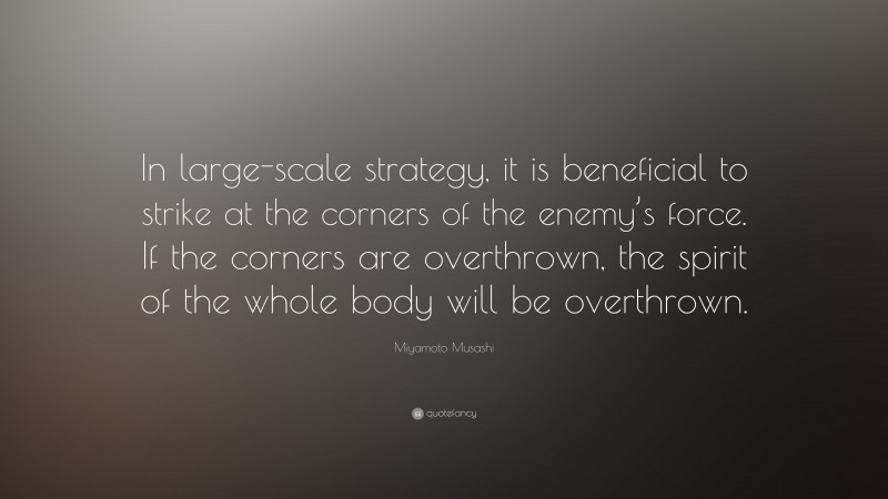 Miyamoto Musashi Quote: “In large-scale strategy, it is beneficial to strike at the corners of the enemy’s force. If the corners are overthrown, the spirit of the whole body will be overthrown.”