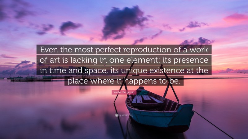 Walter Benjamin Quote: “Even the most perfect reproduction of a work of art is lacking in one element: its presence in time and space, its unique existence at the place where it happens to be.”