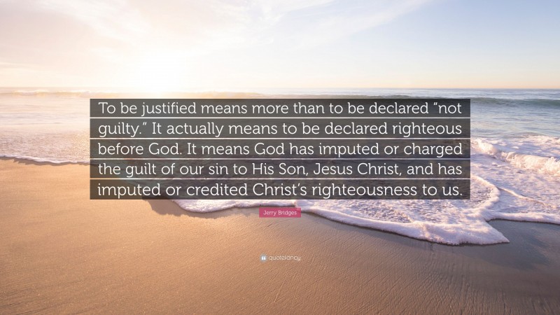 Jerry Bridges Quote: “To be justified means more than to be declared “not guilty.” It actually means to be declared righteous before God. It means God has imputed or charged the guilt of our sin to His Son, Jesus Christ, and has imputed or credited Christ’s righteousness to us.”