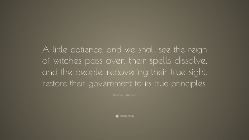 Thomas Jefferson Quote: “A little patience, and we shall see the reign of witches pass over, their spells dissolve, and the people, recovering their true sight, restore their government to its true principles.”