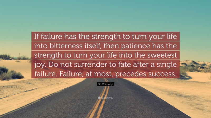 Sri Chinmoy Quote: “If failure has the strength to turn your life into bitterness itself, then patience has the strength to turn your life into the sweetest joy. Do not surrender to fate after a single failure. Failure, at most, precedes success.”