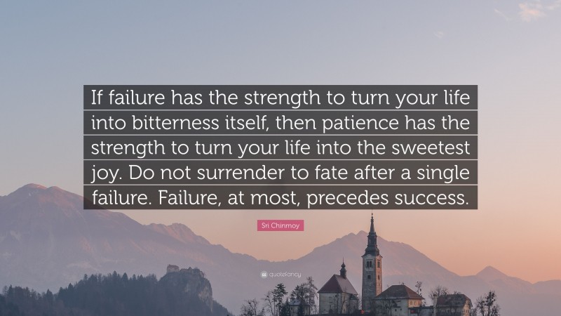 Sri Chinmoy Quote: “If failure has the strength to turn your life into bitterness itself, then patience has the strength to turn your life into the sweetest joy. Do not surrender to fate after a single failure. Failure, at most, precedes success.”