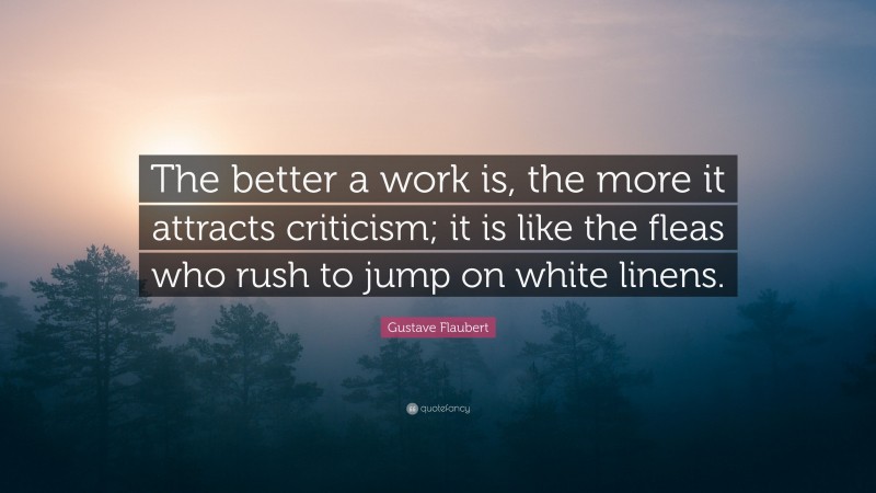 Gustave Flaubert Quote: “The better a work is, the more it attracts criticism; it is like the fleas who rush to jump on white linens.”