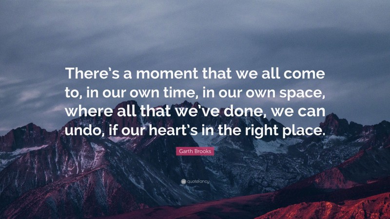 Garth Brooks Quote: “There’s a moment that we all come to, in our own time, in our own space, where all that we’ve done, we can undo, if our heart’s in the right place.”