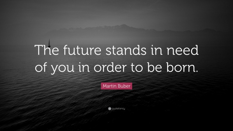 Martin Buber Quote: “The future stands in need of you in order to be born.”