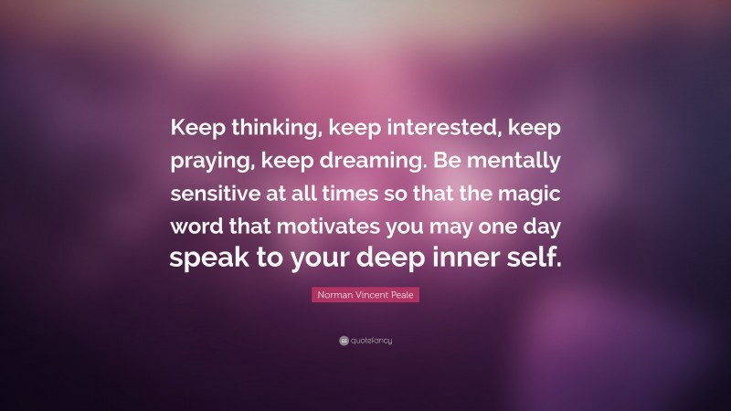 Norman Vincent Peale Quote: “Keep thinking, keep interested, keep praying, keep dreaming. Be mentally sensitive at all times so that the magic word that motivates you may one day speak to your deep inner self.”