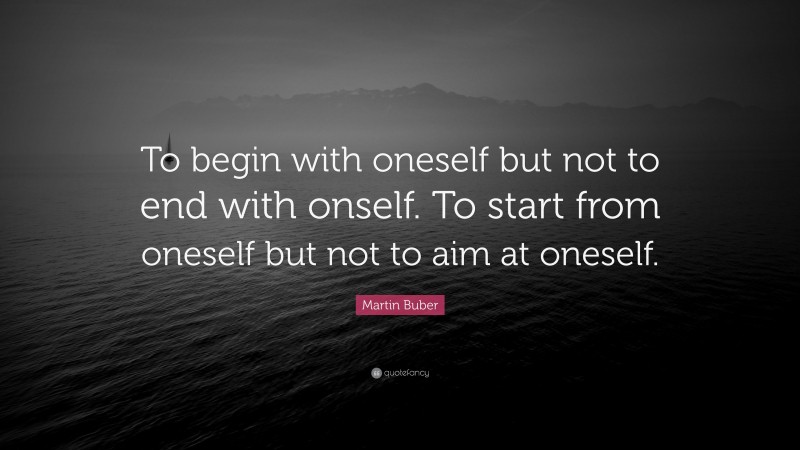 Martin Buber Quote: “To begin with oneself but not to end with onself. To start from oneself but not to aim at oneself.”