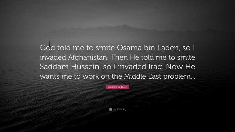 George W. Bush Quote: “God told me to smite Osama bin Laden, so I invaded Afghanistan. Then He told me to smite Saddam Hussein, so I invaded Iraq. Now He wants me to work on the Middle East problem...”