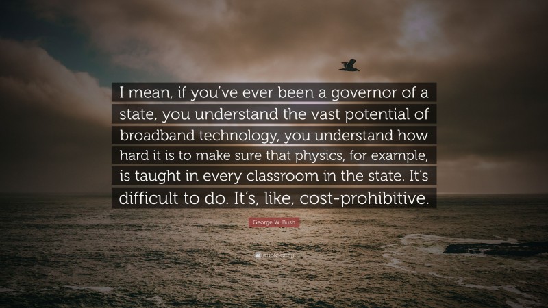 George W. Bush Quote: “I mean, if you’ve ever been a governor of a state, you understand the vast potential of broadband technology, you understand how hard it is to make sure that physics, for example, is taught in every classroom in the state. It’s difficult to do. It’s, like, cost-prohibitive.”