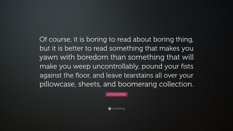 Lemony Snicket Quote: “Of course, it is boring to read about boring thing, but it is better to read something that makes you yawn with boredom than something that will make you weep uncontrollably, pound your fists against the floor, and leave tearstains all over your pillowcase, sheets, and boomerang collection.”