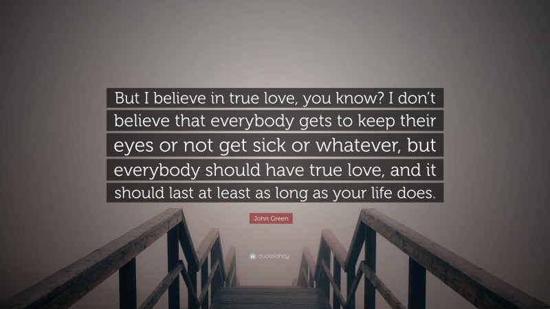 John Green Quote: “But I believe in true love, you know? I don’t believe that everybody gets to keep their eyes or not get sick or whatever, but everybody should have true love, and it should last at least as long as your life does.”