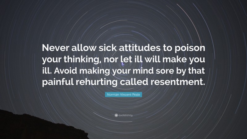 Norman Vincent Peale Quote: “Never allow sick attitudes to poison your thinking, nor let ill will make you ill. Avoid making your mind sore by that painful rehurting called resentment.”