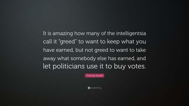Thomas Sowell Quote: “It is amazing how many of the intelligentsia call it “greed” to want to keep what you have earned, but not greed to want to take away what somebody else has earned, and let politicians use it to buy votes.”