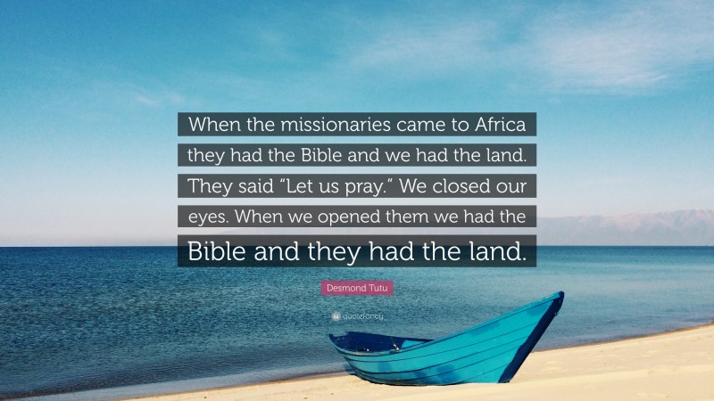 Desmond Tutu Quote: “When the missionaries came to Africa they had the Bible and we had the land. They said “Let us pray.” We closed our eyes. When we opened them we had the Bible and they had the land.”