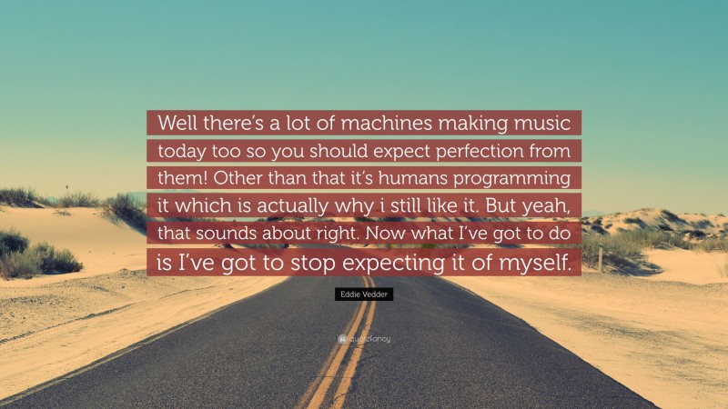 Eddie Vedder Quote: “Well there’s a lot of machines making music today too so you should expect perfection from them! Other than that it’s humans programming it which is actually why i still like it. But yeah, that sounds about right. Now what I’ve got to do is I’ve got to stop expecting it of myself.”