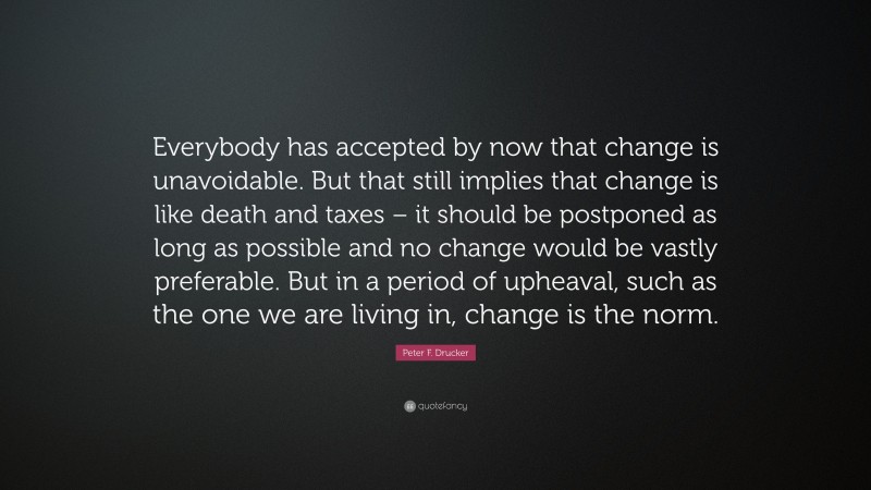 Peter F. Drucker Quote: “Everybody has accepted by now that change is unavoidable. But that still implies that change is like death and taxes – it should be postponed as long as possible and no change would be vastly preferable. But in a period of upheaval, such as the one we are living in, change is the norm.”