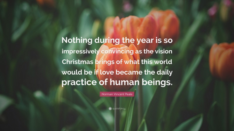 Norman Vincent Peale Quote: “Nothing during the year is so impressively convincing as the vision Christmas brings of what this world would be if love became the daily practice of human beings.”
