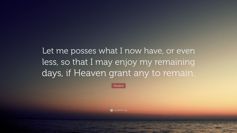Horace Quote: “Let me posses what I now have, or even less, so that I may enjoy my remaining days, if Heaven grant any to remain.”