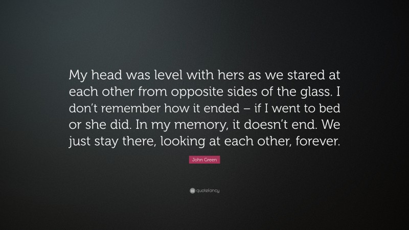 John Green Quote: “My head was level with hers as we stared at each other from opposite sides of the glass. I don’t remember how it ended – if I went to bed or she did. In my memory, it doesn’t end. We just stay there, looking at each other, forever.”