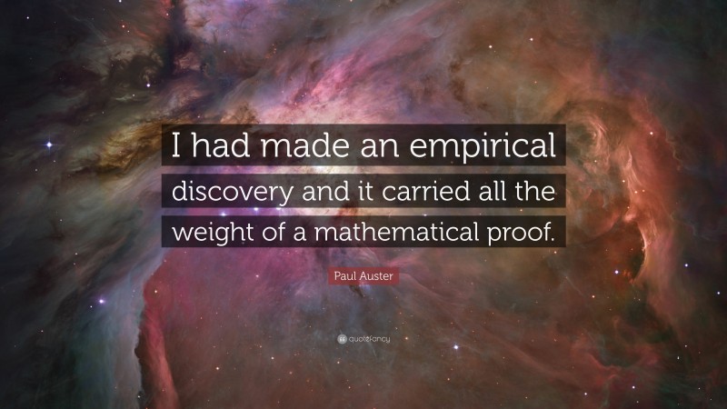 Paul Auster Quote: “I had made an empirical discovery and it carried all the weight of a mathematical proof.”