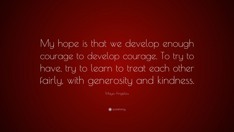 Maya Angelou Quote: “My hope is that we develop enough courage to develop courage. To try to have, try to learn to treat each other fairly, with generosity and kindness.”