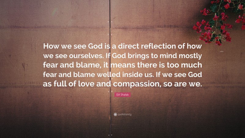 Elif Shafak Quote: “How we see God is a direct reflection of how we see ourselves. If God brings to mind mostly fear and blame, it means there is too much fear and blame welled inside us. If we see God as full of love and compassion, so are we.”