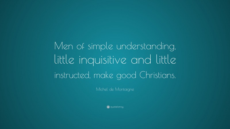 Michel de Montaigne Quote: “Men of simple understanding, little inquisitive and little instructed, make good Christians.”