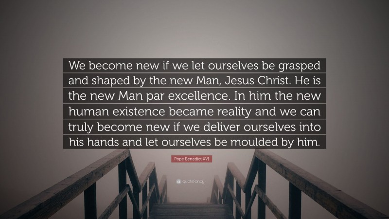 Pope Benedict XVI Quote: “We become new if we let ourselves be grasped and shaped by the new Man, Jesus Christ. He is the new Man par excellence. In him the new human existence became reality and we can truly become new if we deliver ourselves into his hands and let ourselves be moulded by him.”