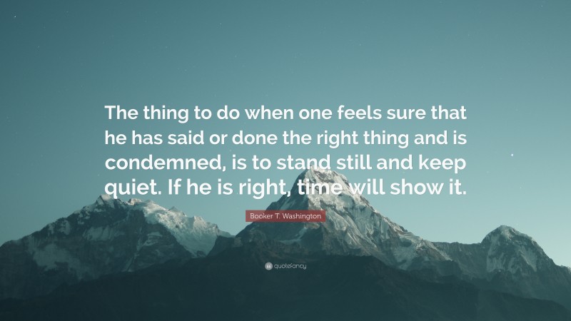 Booker T. Washington Quote: “The thing to do when one feels sure that he has said or done the right thing and is condemned, is to stand still and keep quiet. If he is right, time will show it.”