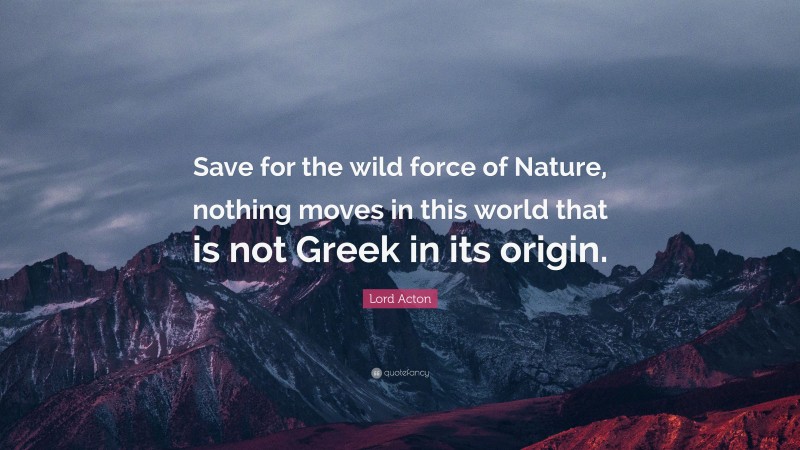 Lord Acton Quote: “Save for the wild force of Nature, nothing moves in this world that is not Greek in its origin.”