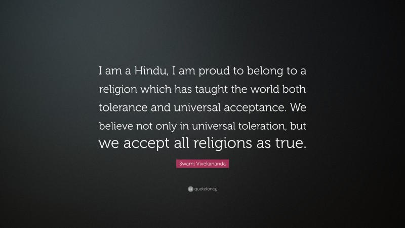 Swami Vivekananda Quote: “I am a Hindu, I am proud to belong to a religion which has taught the world both tolerance and universal acceptance. We believe not only in universal toleration, but we accept all religions as true.”