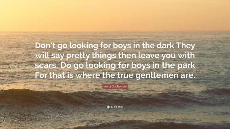 Anna Godbersen Quote: “Don’t go looking for boys in the dark They will say pretty things then leave you with scars. Do go looking for boys in the park For that is where the true gentlemen are.”