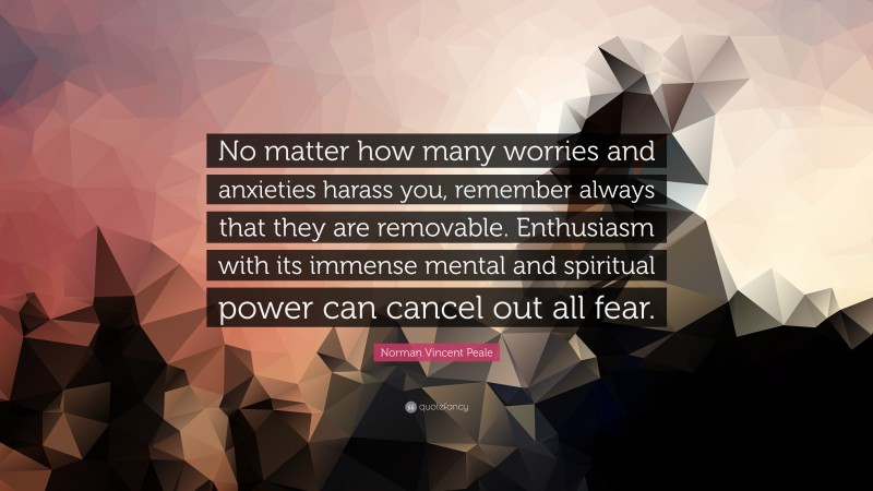 Norman Vincent Peale Quote: “No matter how many worries and anxieties harass you, remember always that they are removable. Enthusiasm with its immense mental and spiritual power can cancel out all fear.”