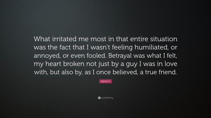 Danka V. Quote: “What irritated me most in that entire situation was the fact that I wasn’t feeling humiliated, or annoyed, or even fooled. Betrayal was what I felt, my heart broken not just by a guy I was in love with, but also by, as I once believed, a true friend.”