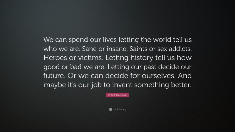 Chuck Palahniuk Quote: “We can spend our lives letting the world tell us who we are. Sane or insane. Saints or sex addicts. Heroes or victims. Letting history tell us how good or bad we are. Letting our past decide our future. Or we can decide for ourselves. And maybe it’s our job to invent something better.”