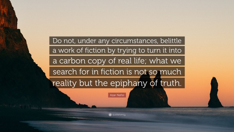 Azar Nafisi Quote: “Do not, under any circumstances, belittle a work of fiction by trying to turn it into a carbon copy of real life; what we search for in fiction is not so much reality but the epiphany of truth.”