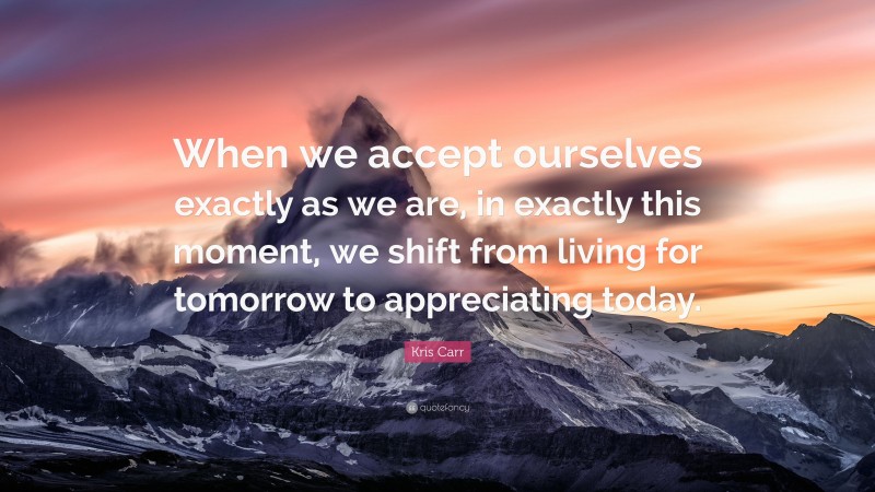 Kris Carr Quote: “When we accept ourselves exactly as we are, in exactly this moment, we shift from living for tomorrow to appreciating today.”