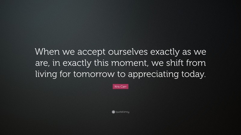 Kris Carr Quote: “When we accept ourselves exactly as we are, in exactly this moment, we shift from living for tomorrow to appreciating today.”