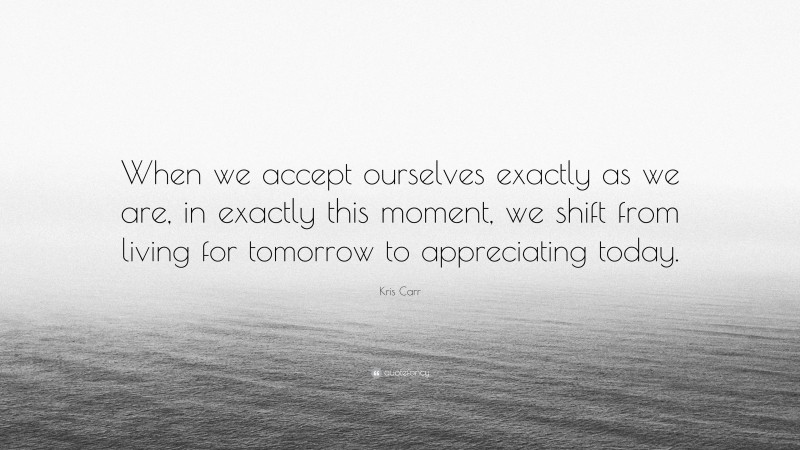 Kris Carr Quote: “When we accept ourselves exactly as we are, in exactly this moment, we shift from living for tomorrow to appreciating today.”