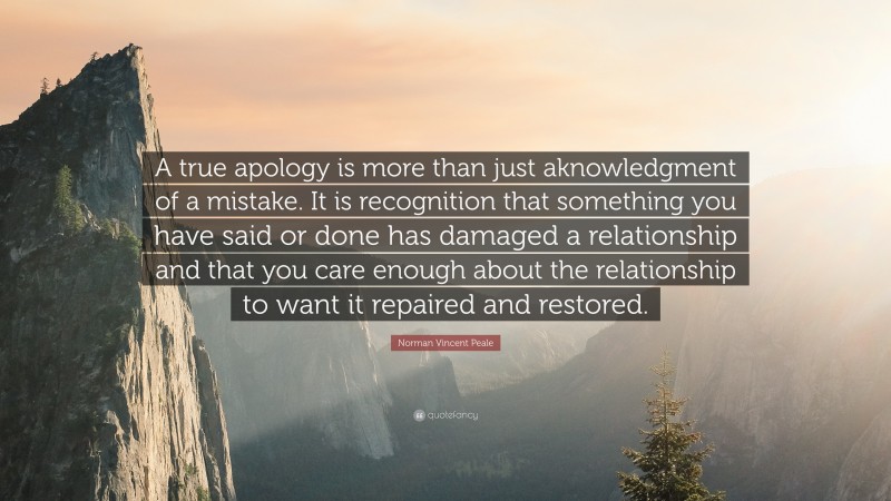 Norman Vincent Peale Quote: “A true apology is more than just aknowledgment of a mistake. It is recognition that something you have said or done has damaged a relationship and that you care enough about the relationship to want it repaired and restored.”