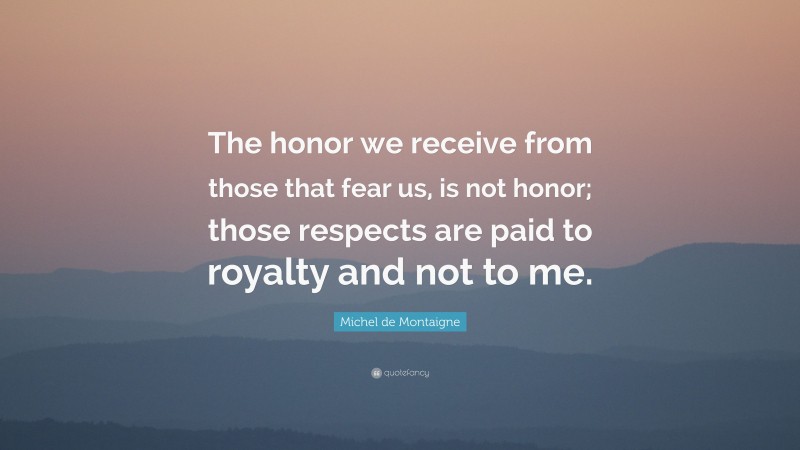 Michel de Montaigne Quote: “The honor we receive from those that fear us, is not honor; those respects are paid to royalty and not to me.”