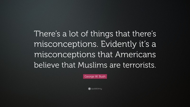 George W. Bush Quote: “There’s a lot of things that there’s misconceptions. Evidently it’s a misconceptions that Americans believe that Muslims are terrorists.”