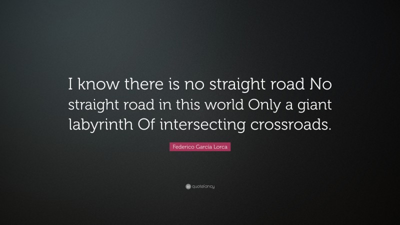 Federico García Lorca Quote: “I know there is no straight road No straight road in this world Only a giant labyrinth Of intersecting crossroads.”