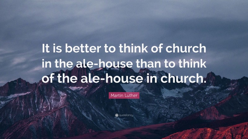 Martin Luther Quote: “It is better to think of church in the ale-house than to think of the ale-house in church.”