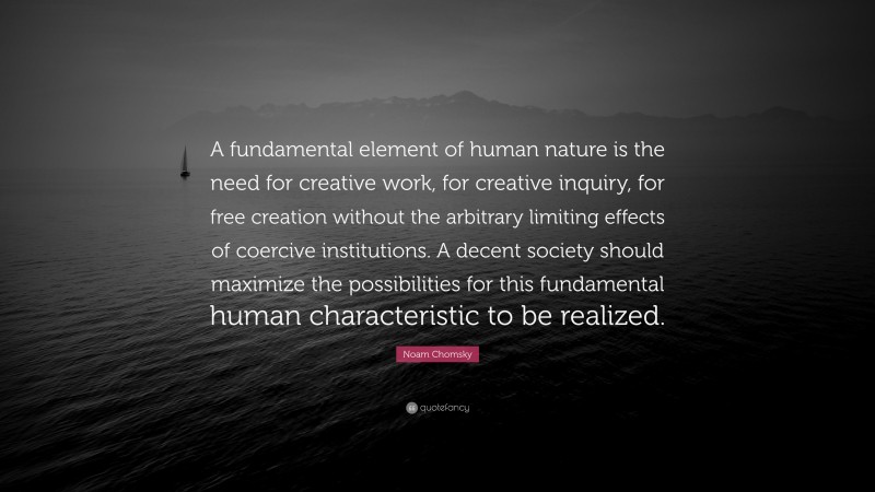 Noam Chomsky Quote: “A fundamental element of human nature is the need for creative work, for creative inquiry, for free creation without the arbitrary limiting effects of coercive institutions. A decent society should maximize the possibilities for this fundamental human characteristic to be realized.”
