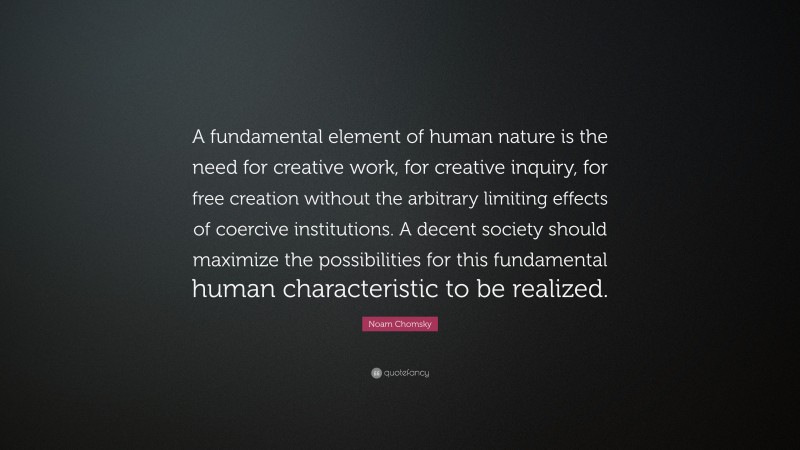 Noam Chomsky Quote: “A fundamental element of human nature is the need for creative work, for creative inquiry, for free creation without the arbitrary limiting effects of coercive institutions. A decent society should maximize the possibilities for this fundamental human characteristic to be realized.”