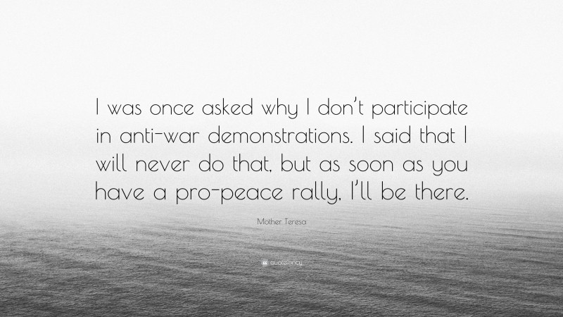 Mother Teresa Quote: “I was once asked why I don’t participate in anti-war demonstrations. I said that I will never do that, but as soon as you have a pro-peace rally, I’ll be there.”
